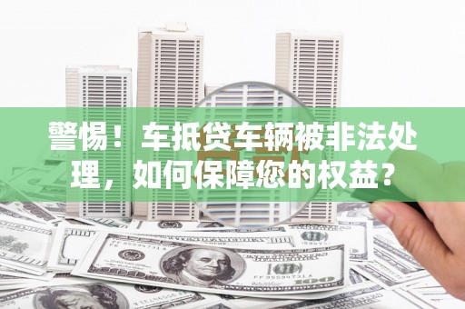 商洛警惕！车抵贷车辆被非法处理，如何保障您的权益？