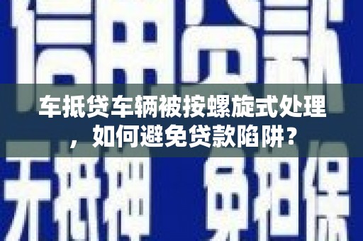 洪洞车抵贷车辆被按螺旋式处理，如何避免贷款陷阱？