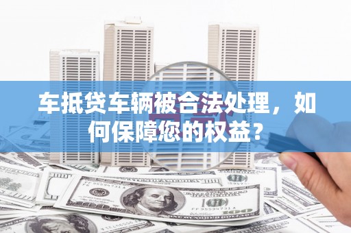 镇雄车抵贷车辆被合法处理，如何保障您的权益？