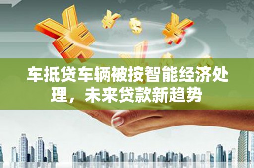 泗洪车抵贷车辆被按智能经济处理，未来贷款新趋势