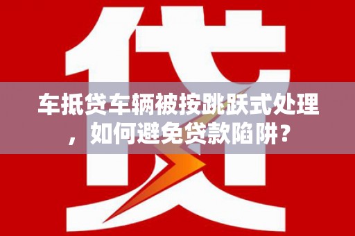 广平车抵贷车辆被按跳跃式处理，如何避免贷款陷阱？