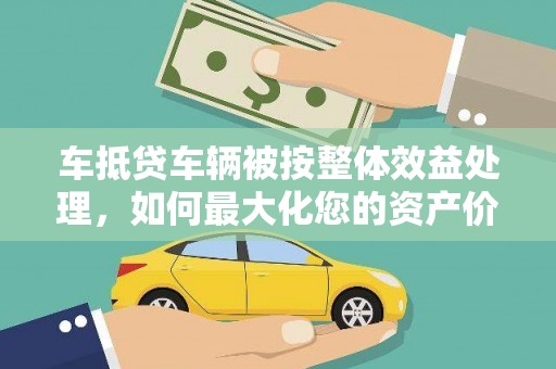 广平车抵贷车辆被按整体效益处理，如何最大化您的资产价值？