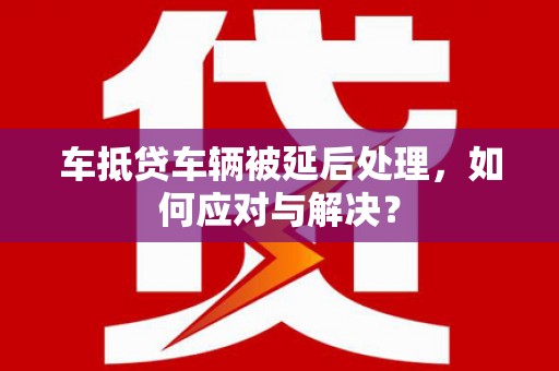 秀洲车抵贷车辆被延后处理，如何应对与解决？