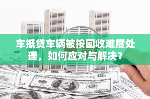 秀洲车抵贷车辆被按回收难度处理，如何应对与解决？