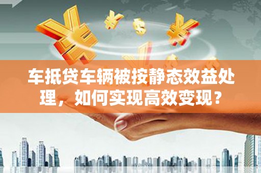 南海车抵贷车辆被按静态效益处理，如何实现高效变现？
