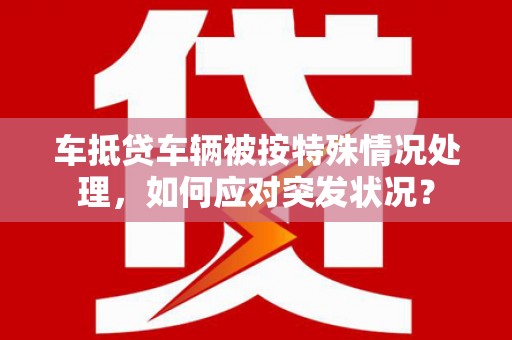 昌黎车抵贷车辆被按特殊情况处理，如何应对突发状况？
