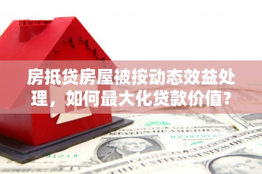 丹巴房抵贷房屋被按动态效益处理，如何最大化贷款价值？