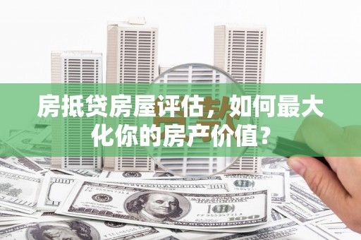 兰坪房抵贷房屋评估，如何最大化你的房产价值？