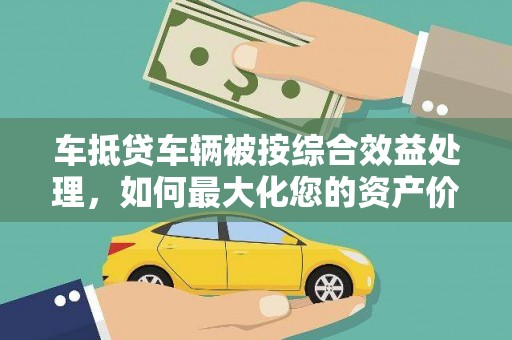 桂林车抵贷车辆被按综合效益处理，如何最大化您的资产价值？