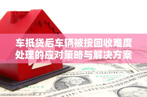 兰坪车抵贷后车辆被按回收难度处理的应对策略与解决方案