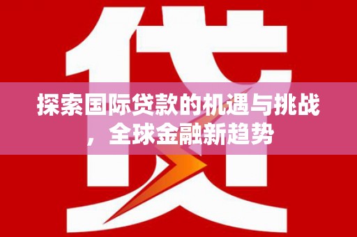 灵川探索国际贷款的机遇与挑战，全球金融新趋势