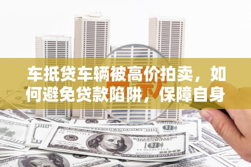 黎川车抵贷车辆被高价拍卖，如何避免贷款陷阱，保障自身权益？