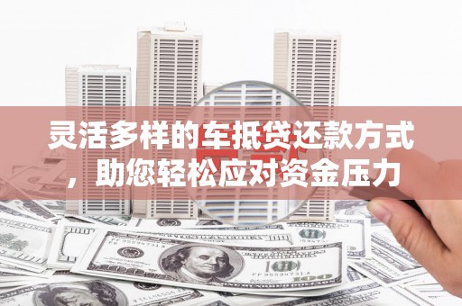 邢台灵活多样的车抵贷还款方式，助您轻松应对资金压力