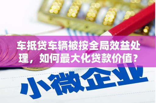 和林格尔车抵贷车辆被按全局效益处理，如何最大化贷款价值？