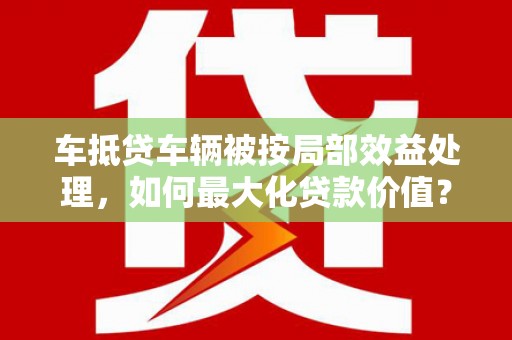 三都车抵贷车辆被按局部效益处理，如何最大化贷款价值？