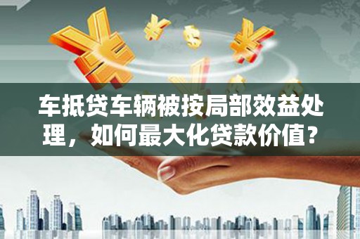 洪洞车抵贷车辆被按局部效益处理，如何最大化贷款价值？