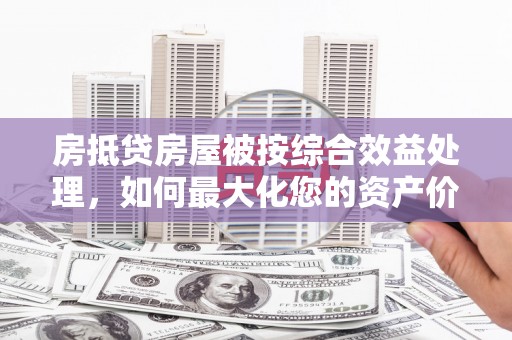 姜堰房抵贷房屋被按综合效益处理，如何最大化您的资产价值？