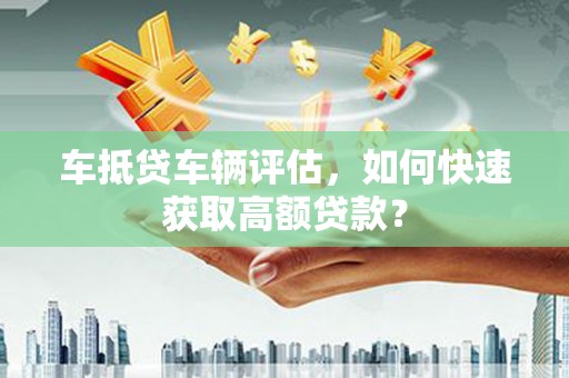 大武口车抵贷车辆评估，如何快速获取高额贷款？