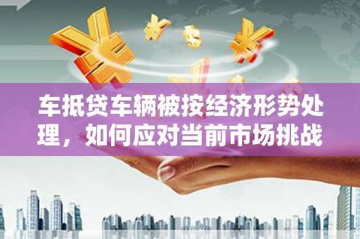 范县车抵贷车辆被按经济形势处理，如何应对当前市场挑战？