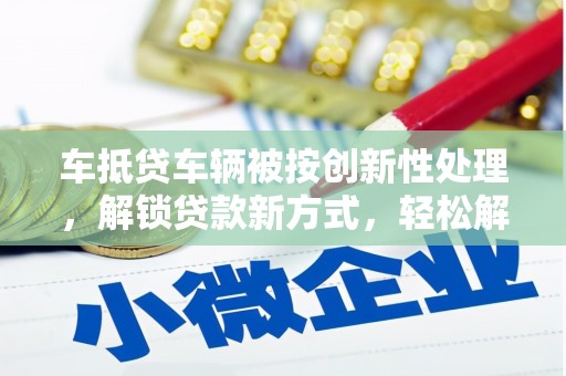 天等车抵贷车辆被按创新性处理，解锁贷款新方式，轻松解决资金难题