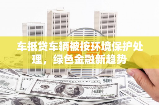 武乡车抵贷车辆被按环境保护处理，绿色金融新趋势