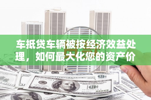 平武车抵贷车辆被按经济效益处理，如何最大化您的资产价值？