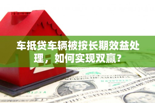 元谋车抵贷车辆被按长期效益处理，如何实现双赢？