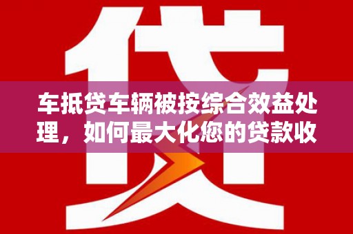 元谋车抵贷车辆被按综合效益处理，如何最大化您的贷款收益？