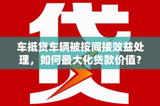 双辽车抵贷车辆被按间接效益处理，如何最大化贷款价值？