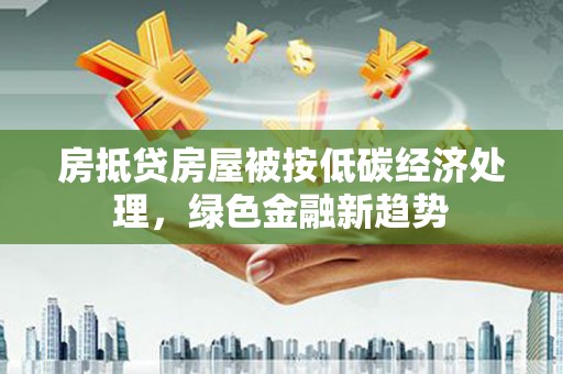 七里河房抵贷房屋被按低碳经济处理，绿色金融新趋势