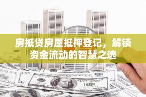 荔城房抵贷房屋抵押登记，解锁资金流动的智慧之选