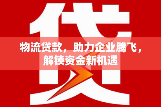 丰镇物流贷款，助力企业腾飞，解锁资金新机遇