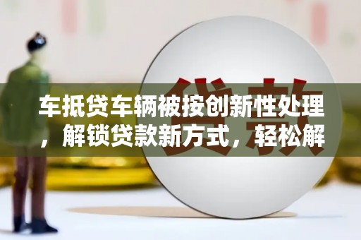 和田车抵贷车辆被按创新性处理，解锁贷款新方式，轻松解决资金难题