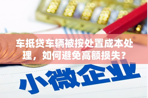 漳平车抵贷车辆被按处置成本处理，如何避免高额损失？