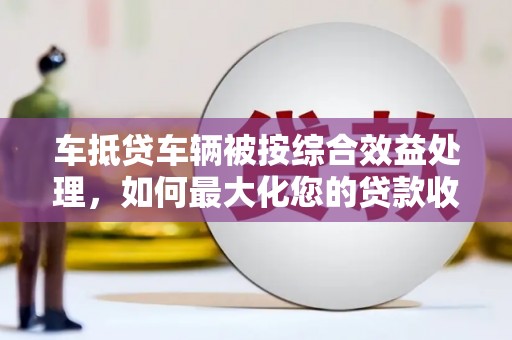 金峰车抵贷车辆被按综合效益处理，如何最大化您的贷款收益？