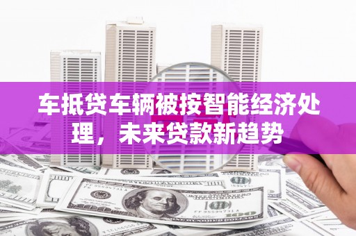 太平车抵贷车辆被按智能经济处理，未来贷款新趋势