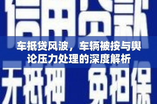 太平车抵贷风波，车辆被按与舆论压力处理的深度解析