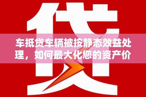 潮安车抵贷车辆被按静态效益处理，如何最大化您的资产价值？
