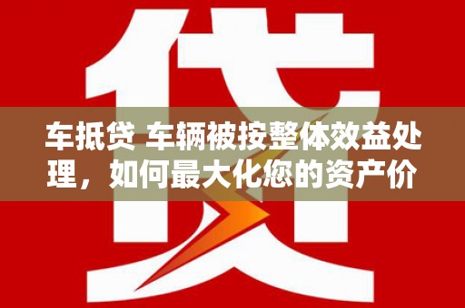 吉县车抵贷 车辆被按整体效益处理，如何最大化您的资产价值？