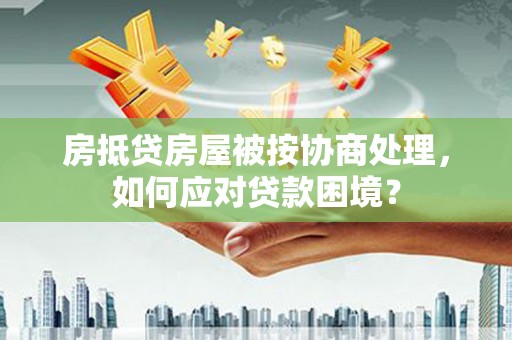 九如房抵贷房屋被按协商处理，如何应对贷款困境？