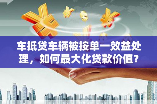 宣城车抵贷车辆被按单一效益处理，如何最大化贷款价值？