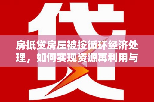 改则房抵贷房屋被按循环经济处理，如何实现资源再利用与金融创新？