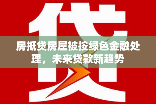 漳平房抵贷房屋被按绿色金融处理，未来贷款新趋势