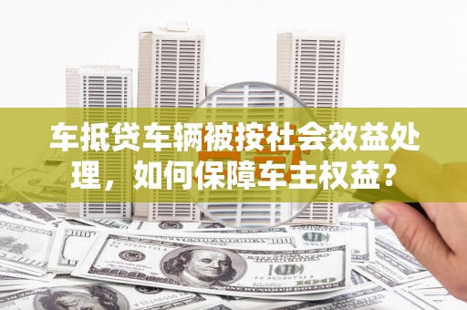 三角车抵贷车辆被按社会效益处理，如何保障车主权益？