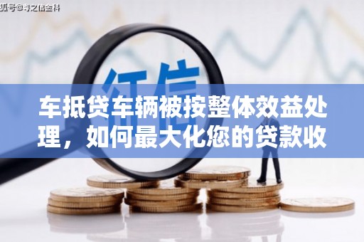 漳平车抵贷车辆被按整体效益处理，如何最大化您的贷款收益？