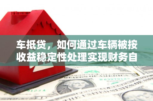 三角车抵贷，如何通过车辆被按收益稳定性处理实现财务自由？