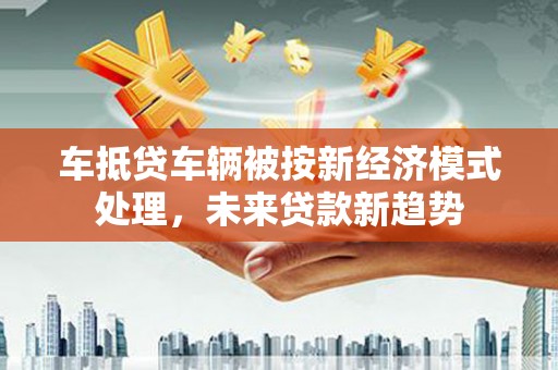 龙江车抵贷车辆被按新经济模式处理，未来贷款新趋势