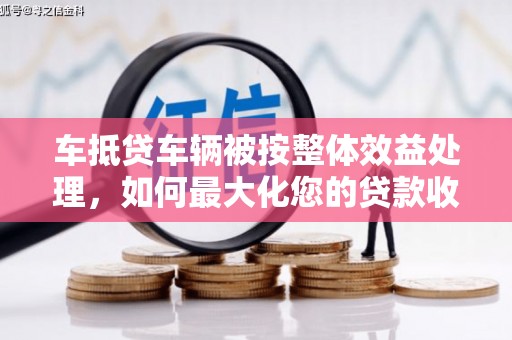 易县车抵贷车辆被按整体效益处理，如何最大化您的贷款收益？