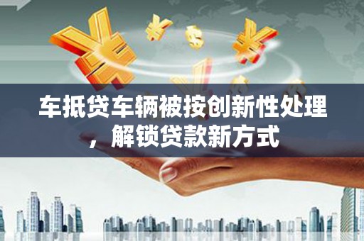 张家川车抵贷车辆被按创新性处理，解锁贷款新方式