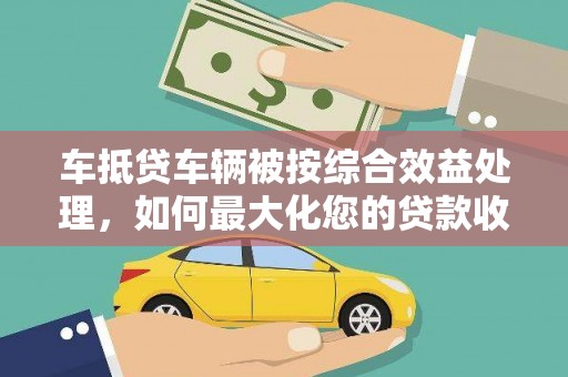 士林车抵贷车辆被按综合效益处理，如何最大化您的贷款收益？